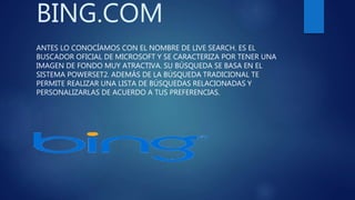 BING.COM
ANTES LO CONOCÍAMOS CON EL NOMBRE DE LIVE SEARCH. ES EL
BUSCADOR OFICIAL DE MICROSOFT Y SE CARACTERIZA POR TENER UNA
IMAGEN DE FONDO MUY ATRACTIVA. SU BÚSQUEDA SE BASA EN EL
SISTEMA POWERSET2. ADEMÁS DE LA BÚSQUEDA TRADICIONAL TE
PERMITE REALIZAR UNA LISTA DE BÚSQUEDAS RELACIONADAS Y
PERSONALIZARLAS DE ACUERDO A TUS PREFERENCIAS.
 