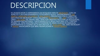 DESCRIPCION
ES UN BUSCADOR O HERRAMIENTA DE BÚSQUEDA WEB DE MICROSOFT, CON UN
ASPECTO Y UN FUNCIONAMIENTO TOTALMENTE NUEVO. ANTERIORMENTE LIVE
SEARCH, WINDOWS LIVE SEARCH Y MSN SEARCH; PRESENTADO POR EL DIRECTOR
EJECUTIVO DE MICROSOFT, STEVE BALLMER EL 28 DE MAYO DEL 2009 Y PUESTO EN
LÍNEA 3 DE JUNIO DEL MISMO AÑO. TIENE POR OBJETIVO FACILITAR LAS BÚSQUEDAS,
DE MANERA INSTANTÁNEA, Y MOSTRÁNDOTE EL RESULTADO MÁS ÚTIL Y PRECISO
POSIBLE. AL SITIO MUESTRA UNA FOTOGRAFÍA DE GRAN CALIDAD DE ANIMALES,
MONUMENTOS O LUGARES DE LA NATURALEZA. EL 29 DE JULIO DEL 2009, MICROSOFT
Y YAHOO ANUNCIARON QUE BING REEMPLAZARÍA A YAHOO SEARCH.
 