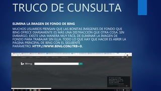 TRUCO DE CUNSULTA
ELIMINA LA IMAGEN DE FONDO DE BING
MUCHOS USUARIOS PIENSAN QUE LAS BONITAS IMÁGENES DE FONDO QUE
BING OFRECE DIARIAMENTE ES MÁS UNA DISTRACCIÓN QUE OTRA COSA. SIN
EMBARGO, EXISTE UNA MANERA MUY FÁCIL DE ELIMINAR LA IMAGEN DE
FONDO PARA TRABAJAR SIN ELLA. TODO LO QUE HAY QUE HACER ES ABRIR LA
PÁGINA PRINCIPAL DE BING CON EL SIGUIENTE
PARÁMETRO: HTTP://WWW.BING.COM/?RB=0.
 