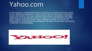 Yahoo.com
ES SIN DUDAS EL COMPETIDOR NATO DE GOOGLE. DURANTE MUCHOS AÑOS,
FUE EL LÍDER EN BÚSQUEDAS Y POCO A POCO SE FUE HACIENDO CONOCIDO
COMO UN PORTAL, EN EL QUE ADEMÁS DE BUSCAR CONTENIDOS OBTENÍAS
SERVICIOS DE ALTA CALIDAD COMO LO ERAN LOS DESAPARECIDOS GRUPOS,
DIRECTORIOS, NOTICIAS, EMAIL Y MÁS. CREADA EN 1994, SU MOTOR DE
BÚSQUEDA SE CARACTERIZA POR BRINDAR LOS RESULTADOS MÁS AJUSTADOS
Y EXACTOS A TUS INTERESES.
 