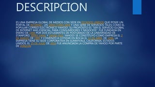 DESCRIPCION
ES UNA EMPRESA GLOBAL DE MEDIOS CON SEDE EN ESTADOS UNIDOS QUE POSEE UN
PORTAL DE INTERNET, UN DIRECTORIO WEB Y UNA SERIE DE SERVICIOS TALES COMO EL
POPULAR CORREO ELECTRÓNICO YAHOO!. SU PROPÓSITO ES "SER EL SERVICIO GLOBAL
DE INTERNET MÁS ESENCIAL PARA CONSUMIDORES Y NEGOCIOS". FUE FUNDADA EN
ENERO DE 1994 POR DOS ESTUDIANTES DE POSTGRADO DE LA UNIVERSIDAD DE
STANFORD, JERRY YANG Y DAVID FILO. YAHOO! SE CONSTITUYÓ COMO EMPRESA EL 2
DE MARZO DE 1995 Y COMENZÓ A COTIZAR EN BOLSA EL 12 DE ABRIL DE 1996. LA
EMPRESA TIENE SU SEDE CORPORATIVA EN SUNNYVALE, CALIFORNIA, ESTADOS
UNIDOS. EL 25 DE JULIO DE 2016 FUE ANUNCIADA LA COMPRA DE YAHOO POR PARTE
DE VERIZON
 