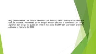 Bing (anteriormente Live Search, Windows Live Search y MSN Search) es un buscador
web de Microsoft. Presentado por el antiguo director ejecutivo la conferencia All Things
Digital en San Diego, fue puesto en línea el 3 de junio de 2009 con una versión preliminar
publicada el 1 de junio del 2009
 