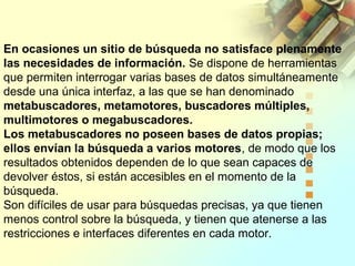 En ocasiones un sitio de búsqueda no satisface plenamente
las necesidades de información. Se dispone de herramientas
que permiten interrogar varias bases de datos simultáneamente
desde una única interfaz, a las que se han denominado
metabuscadores, metamotores, buscadores múltiples,
multimotores o megabuscadores.
Los metabuscadores no poseen bases de datos propias;
ellos envían la búsqueda a varios motores, de modo que los
resultados obtenidos dependen de lo que sean capaces de
devolver éstos, si están accesibles en el momento de la
búsqueda.
Son difíciles de usar para búsquedas precisas, ya que tienen
menos control sobre la búsqueda, y tienen que atenerse a las
restricciones e interfaces diferentes en cada motor.
 