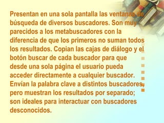 Presentan en una sola pantalla las ventanas de
búsqueda de diversos buscadores. Son muy
parecidos a los metabuscadores con la
diferencia de que los primeros no suman todos
los resultados. Copian las cajas de diálogo y el
botón buscar de cada buscador para que
desde una sola página el usuario pueda
acceder directamente a cualquier buscador.
Envían la palabra clave a distintos buscadores,
pero muestran los resultados por separado;
son ideales para interactuar con buscadores
desconocidos.
 