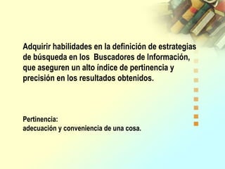 Adquirir habilidades en la definición de estrategias
de búsqueda en los Buscadores de Información,
que aseguren un alto índice de pertinencia y
precisión en los resultados obtenidos.
Pertinencia:
adecuación y conveniencia de una cosa.
 
