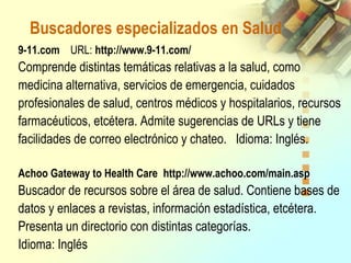 Buscadores especializados en Salud
9-11.com URL: http://www.9-11.com/
Comprende distintas temáticas relativas a la salud, como
medicina alternativa, servicios de emergencia, cuidados
profesionales de salud, centros médicos y hospitalarios, recursos
farmacéuticos, etcétera. Admite sugerencias de URLs y tiene
facilidades de correo electrónico y chateo. Idioma: Inglés.
Achoo Gateway to Health Care http://www.achoo.com/main.asp
Buscador de recursos sobre el área de salud. Contiene bases de
datos y enlaces a revistas, información estadística, etcétera.
Presenta un directorio con distintas categorías.
Idioma: Inglés
 