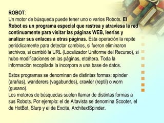 ROBOT:
Un motor de búsqueda puede tener uno o varios Robots. El
Robot es un programa especial que rastrea y atraviesa la red
continuamente para visitar las páginas WEB, leerlas y
analizar sus enlaces a otras páginas. Esta operación la repite
periódicamente para detectar cambios, si fueron eliminaron
archivos, si cambió la URL (Localizador Uniforme del Recurso), si
hubo modificaciones en las páginas, etcétera. Toda la
información recopilada la incorpora a una base de datos.
Estos programas se denominan de distintas formas: spinder
(arañas), wanderers (vagabundos), crawler (reptil) o worn
(gusano).
Los motores de búsquedas suelen llamar de distintas formas a
sus Robots. Por ejemplo: el de Altavista se denomina Scooter, el
de HotBot, Slurp y el de Excite, ArchitextSpinder.
 