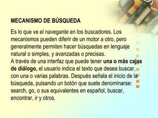 MECANISMO DE BÚSQUEDA
Es lo que ve el navegante en los buscadores. Los
mecanismos pueden diferir de un motor a otro, pero
generalmente permiten hacer búsquedas en lenguaje
natural o simples, y avanzadas o precisas.
A través de una interfaz que puede tener una o más cajas
de diálogo, el usuario indica el texto que desea buscar,
con una o varias palabras. Después señala el inicio de la
búsqueda, pulsando un botón que suele denominarse:
search, go, o sus equivalentes en español, buscar,
encontrar, ir y otros.
 