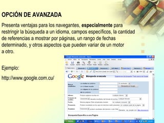 OPCIÓN DE AVANZADA
Presenta ventajas para los navegantes, especialmente para
restringir la búsqueda a un idioma, campos específicos, la cantidad
de referencias a mostrar por páginas, un rango de fechas
determinado, y otros aspectos que pueden variar de un motor
a otro.
Ejemplo:
http://www.google.com.cu/
 