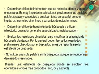 · Determinar el tipo de información que se necesita, dónde y cómo
encontrarla. Es muy importante seleccionar previamente las posibles
palabras clave y conceptos a emplear, tanto en español como en
inglés, así como los sinónimos y variantes de estos términos.
· Determinar el tipo de herramienta de búsqueda a utilizar
(directorio, buscador general o especializado, metabuscador).
· Evaluar los resultados obtenidos, para modificar la estrategia de
búsqueda planteada. Por lo general deben leerse los resultados
preliminares ofrecidos por el buscador, antes de replantearse la
estrategia de búsqueda.
· No utilizar una sola palabra en la búsqueda, porque se recuperarán
demasiados resultados.
Diseñar una estrategia de búsqueda donde se empleen los
operadores lógicos más conocidos (and, or y and not).
 