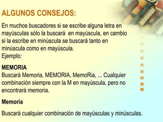 ALGUNOS CONSEJOS:
En muchos buscadores si se escribe alguna letra en
mayúsculas sólo la buscará en mayúscula, en cambio
si la escribe en minúscula se buscará tanto en
minúscula como en mayúscula.
Ejemplo:
MEMORIA
Buscará Memoria, MEMORIA, MemoRia, ... Cualquier
combinación siempre con la M en mayúscula, pero no
encontrará memoria.
Memoria
Buscará cualquier combinación de mayúsculas y minúsculas.
 