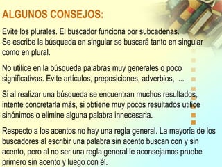 ALGUNOS CONSEJOS:
Evite los plurales. El buscador funciona por subcadenas.
Se escribe la búsqueda en singular se buscará tanto en singular
como en plural.
No utilice en la búsqueda palabras muy generales o poco
significativas. Evite artículos, preposiciones, adverbios, ...
Si al realizar una búsqueda se encuentran muchos resultados,
intente concretarla más, si obtiene muy pocos resultados utilice
sinónimos o elimine alguna palabra innecesaria.
Respecto a los acentos no hay una regla general. La mayoría de los
buscadores al escribir una palabra sin acento buscan con y sin
acento, pero al no ser una regla general le aconsejamos pruebe
primero sin acento y luego con él.
 