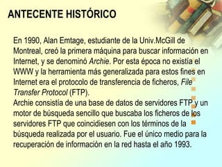 En 1990, Alan Emtage, estudiante de la Univ.McGill de
Montreal, creó la primera máquina para buscar información en
Internet, y se denominó Archie. Por esta época no existía el
WWW y la herramienta más generalizada para estos fines en
Internet era el protocolo de transferencia de ficheros, File
Transfer Protocol (FTP).
Archie consistía de una base de datos de servidores FTP y un
motor de búsqueda sencillo que buscaba los ficheros de los
servidores FTP que coincidiesen con los términos de la
búsqueda realizada por el usuario. Fue el único medio para la
recuperación de información en la red hasta el año 1993.
ANTECENTE HISTÓRICO
 