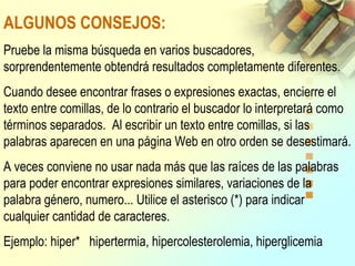 ALGUNOS CONSEJOS:
Pruebe la misma búsqueda en varios buscadores,
sorprendentemente obtendrá resultados completamente diferentes.
Cuando desee encontrar frases o expresiones exactas, encierre el
texto entre comillas, de lo contrario el buscador lo interpretará como
términos separados. Al escribir un texto entre comillas, si las
palabras aparecen en una página Web en otro orden se desestimará.
A veces conviene no usar nada más que las raíces de las palabras
para poder encontrar expresiones similares, variaciones de la
palabra género, numero... Utilice el asterisco (*) para indicar
cualquier cantidad de caracteres.
Ejemplo: hiper* hipertermia, hipercolesterolemia, hiperglicemia
 