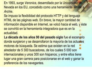 En 1993, surge Veronica, desarrollado por la Universidad de
Nevada en los EU, concebido como una herramienta similar a
Archie.
Se impuso la flexibilidad del protocolo HTTP y del lenguaje
HTML de las páginas web. En breve, la mayor cantidad de
información disponible en Internet, se volcó hacia el web, y éste
se convirtió en la herramienta integradora que es en la
actualidad.
La década de los años 90 del pasado siglo fue el escenario
donde surgieron y se desarrollaron la mayoría de los actuales
motores de búsqueda. Se estima que existen en la red
alrededor de 5 300 buscadores, de los cuales 5 000 son
internacionales y unos 300 son hispanos; y entre ellos tiene
lugar una gran carrera para posicionarse en el web y ganar la
preferencia de los navegantes.
 
