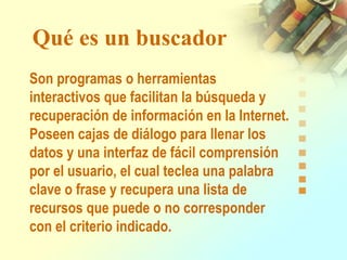 Qué es un buscador
Son programas o herramientas
interactivos que facilitan la búsqueda y
recuperación de información en la Internet.
Poseen cajas de diálogo para llenar los
datos y una interfaz de fácil comprensión
por el usuario, el cual teclea una palabra
clave o frase y recupera una lista de
recursos que puede o no corresponder
con el criterio indicado.
 