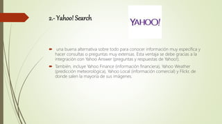 2.- Yahoo! Search
 una buena alternativa sobre todo para conocer información muy específica y
hacer consultas o preguntas muy extensas. Esta ventaja se debe gracias a la
integración con Yahoo Answer (preguntas y respuestas de Yahoo!).
 También, incluye Yahoo Finance (información financiera), Yahoo Weather
(predicción meteorológica), Yahoo Local (información comercial) y Flickr, de
donde salen la mayoría de sus imágenes.
 