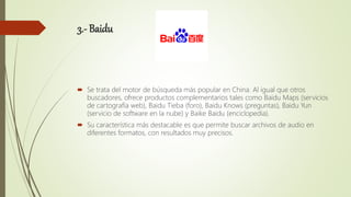 3.- Baidu
 Se trata del motor de búsqueda más popular en China. Al igual que otros
buscadores, ofrece productos complementarios tales como Baidu Maps (servicios
de cartografía web), Baidu Tieba (foro), Baidu Knows (preguntas), Baidu Yun
(servicio de software en la nube) y Baike Baidu (enciclopedia).
 Su característica más destacable es que permite buscar archivos de audio en
diferentes formatos, con resultados muy precisos.
 