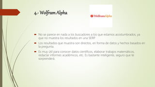 4.- WolframAlpha
 No se parece en nada a los buscadores a los que estamos acostumbrados, ya
que no muestra los resultados en una SERP.
 Los resultados que muestra son directos, en forma de datos y hechos basados en
la pregunta.
 Es muy útil para conocer datos científicos, elaborar trabajos matemáticos,
redactar informes académicos, etc. Es bastante inteligente, seguro que te
sorprenderá.
 