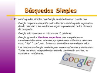 Búsquedas Simples En las búsquedas simples con Google se debe tener en cuenta que: Google respeta la ubicación de los términos de búsqueda ingresados, dando prioridad a los resultados según la proximidad de los términos de búsqueda. Google solo reconoce un máximo de 10 palabras: Google ignora los  términos superfluos  que son palabras o caracteres tales como artículos y preposiciones o términos comunes como "http", ".com", etc.. Estos son automáticamente descartados. Las búsquedas Google no distinguen entre mayúsculas y minúsculas. Todas las letras, independientemente de como estén escritas, se consideran minúsculas.  