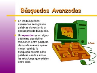Búsquedas Avanzadas En las búsquedas avanzadas se ingresan palabras claves junto a operadores de búsqueda. Un  operador  es un signo o término que define relaciones entre palabras claves de manera que el motor restrinja la búsqueda no sólo a las palabras usadas sino a las relaciones que existen entre ellas. 