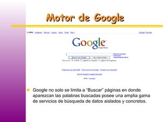 Motor de Google Google no solo se limita a “Buscar” páginas en donde aparezcan las palabras buscadas posee una amplia gama de servicios de búsqueda de datos aislados y concretos. 