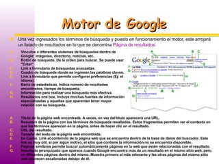 Motor de Google Una vez ingresados los términos de búsqueda y puesto en funcionamiento el motor, este arrojará un listado de resultados en lo que se denomina  Página de resultados . Vínculos a diferentes sistemas de búsquedas dentro de Google: imágenes, directorio, noticias, etc. Botón de búsqueda. Da la orden para buscar. Se puede usar "Enter" Link a formulario de búsquedas avanzadas. Cuadro de búsqueda donde se ingresan las palabras claves. Link a formulario que permite configurar preferencias (Ej: el idioma). Barra de estadísticas. Indica número de resultados encontrados, tiempo de búsqueda. Información para realizar una búsqueda más efectiva.  Resultados one box, incluye muchas fuentes de información especializadas y aquellas que aparentan tener mayor relación con su búsqueda.  Título de la página web encontrada. A veces, en vez del título aparecerá una URL. Resumen de la página con los términos de búsqueda resaltados. Estos fragmentos permiten ver el contexto en que los términos aparecen en la página, antes de hacer clic en el resultado. URL del resultado.  Tamaño del texto de la página web encontrada.  En Caché. Link al contenido de la página web que se encuentra dentro de la base de datos del buscador. Este link es muy útil, si por algún motivo, el sitio que contiene la información no se encuentra disponible. Páginas similares permite buscar automáticamente páginas en la web que estén relacionadas con el resultado. Resultado jerarquizado que aparece cuando Google encuentra más de un resultado en el mismo sitio web, pero en diferentes páginas dentro del mismo. Muestra primero el más relevante y las otras páginas del mismo sitio web aparecen escalonadas debajo de él. 