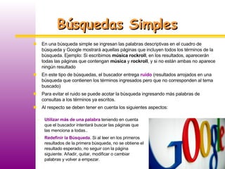 Búsquedas Simples Utilizar más de una palabra  teniendo en cuenta que el buscador intentará buscar las páginas que las menciona a todas..  Redefinir la Búsqueda . Si al leer en los primeros resultados de la primera búsqueda, no se obtiene el resultado esperado, no seguir con la página siguiente. Añadir, quitar, modificar o cambiar palabras y volver a empezar. En una búsqueda simple se ingresan las palabras descriptivas en el cuadro de búsqueda y Google mostrará aquellas páginas que incluyen todos los términos de la búsqueda. Ejemplo: Si escribimos  música rockroll , en los resultados, aparecerán todas las páginas que contengan  música  y  rockroll , y si no están ambas no aparece ningún resultado En este tipo de búsquedas, el buscador entrega  ruido  (resultados arrojados en una búsqueda que contienen los términos ingresados pero que no corresponden al tema buscado) Para evitar el ruido se puede acotar la búsqueda ingresando más palabras de consultas a los términos ya escritos.  Al respecto se deben tener en cuenta los siguientes aspectos: 