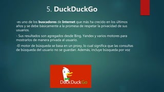 5. DuckDuckGo
-es uno de los buscadores de Internet que más ha crecido en los últimos
años y se debe básicamente a la promesa de respetar la privacidad de sus
usuarios.
- Sus resultados son agregados desde Bing, Yandex y varios motores para
mostrarlos de manera privada al usuario.
-El motor de búsqueda se basa en un proxy, lo cual significa que las consultas
de búsqueda del usuario no se guardan. Además, incluye búsqueda por voz
 