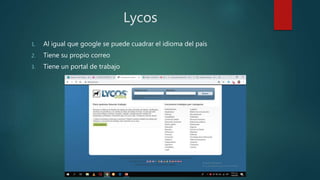 Lycos
1. Al igual que google se puede cuadrar el idioma del país
2. Tiene su propio correo
3. Tiene un portal de trabajo
 