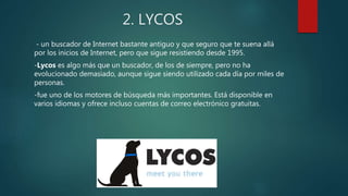 2. LYCOS
- un buscador de Internet bastante antiguo y que seguro que te suena allá
por los inicios de Internet, pero que sigue resistiendo desde 1995.
-Lycos es algo más que un buscador, de los de siempre, pero no ha
evolucionado demasiado, aunque sigue siendo utilizado cada día por miles de
personas.
-fue uno de los motores de búsqueda más importantes. Está disponible en
varios idiomas y ofrece incluso cuentas de correo electrónico gratuitas.
 
