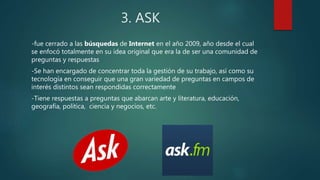 3. ASK
-fue cerrado a las búsquedas de Internet en el año 2009, año desde el cual
se enfocó totalmente en su idea original que era la de ser una comunidad de
preguntas y respuestas
-Se han encargado de concentrar toda la gestión de su trabajo, así como su
tecnología en conseguir que una gran variedad de preguntas en campos de
interés distintos sean respondidas correctamente
-Tiene respuestas a preguntas que abarcan arte y literatura, educación,
geografía, política, ciencia y negocios, etc.
 