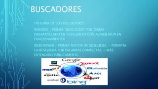 BUSCADORES
HISTORIA DE LOS BUSCADORES
WANDEX - PRIMER “BUSCADOR” POR TEMAS -
DESARROLLADO EN 1993 JUNTO CON ALIWEB (AUN EN
FUNCIONAMIENTO)
WEBCRAWER - PRIMER MOTOR DE BÚSQUEDA. - PERMITÍA
LA BÚSQUEDA POR PALABRAS COMPLETAS. - MÁS
EXTENDIDO PÚBLICAMENTE.
 