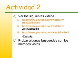 Actividad 2 Ver los siguientes videos http :// www.youtube.com / watch?v = nZ89ZUZcHYc   http :// www.youtube.com / watch?v = ZpROu5S29to   http :// www.youtube.com / watch?v = bXd -Zsalz5g   Probar algunas búsquedas con los métodos vistos. 
