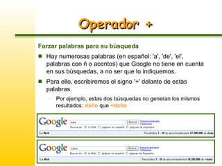 Operador + Forzar palabras para su búsqueda Hay numerosas palabras (en español: 'a', 'de', 'el', palabras con ñ o acentos) que Google no tiene en cuenta en sus búsquedas, a no ser que lo indiquemos.  Para ello, escribiremos el signo '+' delante de estas palabras.  Por ejemplo, estas dos búsquedas no generan los mismos resultados:  daño  que  +daño 