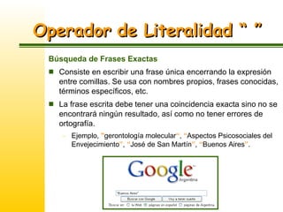Operador de Literalidad “ ” Búsqueda de Frases Exactas Consiste en escribir una frase única encerrando la expresión entre comillas. Se usa con nombres propios, frases conocidas, términos específicos, etc. La frase escrita debe tener una coincidencia exacta sino no se encontrará ningún resultado, así como no tener errores de ortografía. Ejemplo,  " gerontología molecular “ ,  “ Aspectos Psicosociales del Envejecimiento ” ,  “ José de San Martín ” ,  “ Buenos Aires ” . 
