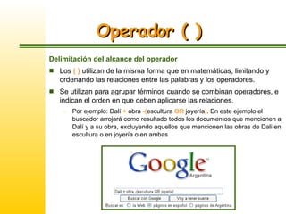 Operador ( ) Delimitación del alcance del operador Los  ( )  utilizan de la misma forma que en matemáticas, limitando y ordenando las relaciones entre las palabras y los operadores.  Se utilizan para agrupar términos cuando se combinan operadores, e indican el orden en que deben aplicarse las relaciones. Por ejemplo: Dalí  +  obra  -( escultura  OR  joyería ) . En este ejemplo el buscador arrojará como resultado todos los documentos que mencionen a Dalí y a su obra, excluyendo aquellos que mencionen las obras de Dali en escultura o en joyería o en ambas 