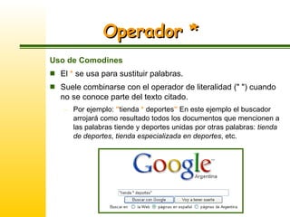Operador * Uso de Comodines El  *  se usa para sustituir palabras.  Suele combinarse con el operador de literalidad (" ") cuando no se conoce parte del texto citado.  Por ejemplo:  " tienda  *  deportes "  En este ejemplo el buscador arrojará como resultado todos los documentos que mencionen a  las palabras tiende y deportes unidas por otras palabras:  tienda de deportes ,  tienda especializada en deportes , etc. 
