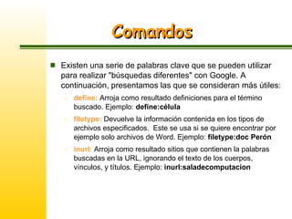 Comandos Existen una serie de palabras clave que se pueden utilizar para realizar "búsquedas diferentes" con Google. A continuación, presentamos las que se consideran más útiles: define:  Arroja como resultado definiciones para el término buscado. Ejemplo:  define:célula filetype:  Devuelve la información contenida en los tipos de archivos especificados.  Este se usa si se quiere encontrar por ejemplo solo archivos de Word. Ejemplo:  filetype:doc Perón inurl:  Arroja como resultado sitios que contienen la palabras buscadas en la URL, ignorando el texto de los cuerpos, vínculos, y títulos. Ejemplo:  inurl:saladecomputacion 