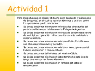 Actividad 1 Para cada situación es escribir el diseño de la búsqueda (Formulación de Búsqueda) en el cual se vean los términos a usar asi como los operadores que lo relacionen. Se desea encontrar información referida a los dinosaurios del período cretácico que habitaron en la Patagonia Argentina. Se desea encontrar información referida a la denominada Noche de los Lápices, operación militar ocurrida durante la dictadura militar argentina. Se desea encontrar información referida a Pablo Ruiz Picasso, sus obras representativas y períodos. Se desea encontrar información referida al telescopio espacial Hubble, descripción o características. Se desea encontrar definiciones del término Célula. Se desea encontrar información sobre terrorismo pero que no tenga que ver con las Torres Gemelas. Se desea encontrar información en formato pdf sobre el renacentismo. 