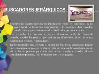 BUSCADORES JERÁRQUICOS

   Recorren las páginas recopilando información sobre los contenidos de las
    páginas. Cuando se busca una información en los motores, ellos consultan
    su base de datos y presentan resultados clasificados por su relevancia.
    De las webs, los buscadores pueden almacenar desde la página de
    entrada, a todas las páginas que residan en el servidor. Si se busca una
    palabra, por ejemplo, “ordenadores”.
   En los resultados que ofrecerá el motor de búsqueda, aparecerán páginas
    que contengan esta palabra en alguna parte de su texto. Si consideran que un
    sitio web es importante para el usuario, tienden a registrarlas todas. Si no la
    consideran importante, sólo almacenan una o más páginas.
 