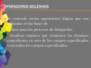OPERADORES BOLÉANOS

 Se    entiende ciertas operaciones lógicas que son
    utilizadas en las bases de
      datos para los procesos de búsquedas.
      localizan registros que contienen los términos
    coincidentes en uno de los campos especificados
    o en todos los campos especificados.

 