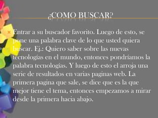 ¿COMO BUSCAR?

   Entrar a su buscador favorito. Luego de esto, se
    pone una palabra clave de lo que usted quiera
    buscar. Ej.: Quiero saber sobre las nuevas
    tecnologías en el mundo, entonces pondríamos la
    palabra tecnologías. Y luego de esto el arroja una
    serie de resultados en varias paginas web. La
    primera pagina que sale, se dice que es la que
    mejor tiene el tema, entonces empezamos a mirar
    desde la primera hacia abajo.
 