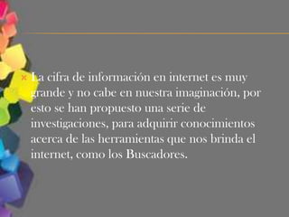    La cifra de información en internet es muy
    grande y no cabe en nuestra imaginación, por
    esto se han propuesto una serie de
    investigaciones, para adquirir conocimientos
    acerca de las herramientas que nos brinda el
    internet, como los Buscadores.
 