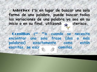  Asterisco (*): en lugar de buscar una sola
forma de una palabra, puede buscar todas
las variaciones de una palabra ya sea en su
inicio o en su final, utilizando es asterisco.

 Comillas (“ ”): cuando se necesita
encontrar una sola frase (dos o más
palabras)    exactamente     como    están
escritas, se escribe entre comillas.
 