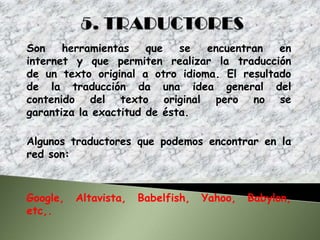 Son    herramientas    que   se  encuentran   en
internet y que permiten realizar la traducción
de un texto original a otro idioma. El resultado
de la traducción da una idea general del
contenido del texto original pero no se
garantiza la exactitud de ésta.

Algunos traductores que podemos encontrar en la
red son:



Google,   Altavista,   Babelfish,   Yahoo,   Babylon,
etc,.
 