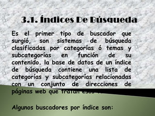 Es el primer tipo de buscador que
surgió, son sistemas de búsqueda
clasificadas por categorías ó temas y
subcategorías    en   función   de    su
contenido. la base de datos de un índice
de búsqueda contiene una lista de
categorías y subcategorías relacionadas
con un conjunto de direcciones de
páginas web que tratan esos temas.

Algunos buscadores por índice son:
 