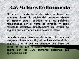 El acceso a esta base de datos se hace por
palabras claves, la página del buscador ofrece
un espacio para     escribir la ó las palabras
relacionadas con el tema de interés, y como
resultado devuelve directamente un listado de
páginas que contienen esas palabras clave.

En este caso el rastreo de la web lo hace un
programa llamado araña, el cual va visitando las
páginas y a la vez va creando una base de
datos en la que relaciona la dirección de la
página con las 100 primeras palabras que
aparecen en ella.
 