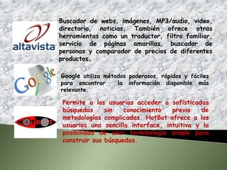 Buscador de webs, imágenes, MP3/audio, video,
directorio, noticias. También ofrece otras
herramientas como un traductor, filtro familiar,
servicio de páginas amarillas, buscador de
personas y comparador de precios de diferentes
productos.

Google utiliza métodos poderosos, rápidos y fáciles
para encontrar     la   información   disponible   más
relevante.

 Permite a los usuarios acceder a sofisticadas
 búsquedas     sin   conocimiento   previo    de
 metodologías complicadas. HotBot ofrece a los
 usuarios una sencilla interface, intuitiva y la
 posibilidad de usar terminología simple para
 construir sus búsquedas.
 