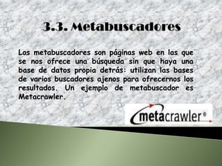 Los metabuscadores son páginas web en las que
se nos ofrece una búsqueda sin que haya una
base de datos propia detrás: utilizan las bases
de varios buscadores ajenos para ofrecernos los
resultados. Un ejemplo de metabuscador es
Metacrawler.
 